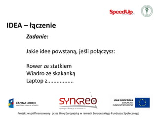 IDEA – łączenie
         Zadanie:

         Jakie idee powstaną, jeśli połączysz:

         Rower ze statkiem
         Wiadro ze skakanką
         Laptop z.................




   Projekt współfinansowany przez Unię Europejską w ramach Europejskiego Funduszu Społecznego
 
