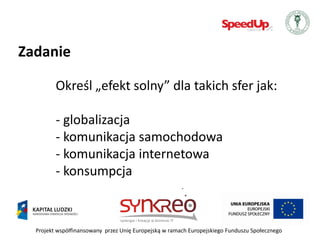 Zadanie

         Określ „efekt solny” dla takich sfer jak:

         - globalizacja
         - komunikacja samochodowa
         - komunikacja internetowa
         - konsumpcja



  Projekt współfinansowany przez Unię Europejską w ramach Europejskiego Funduszu Społecznego
 