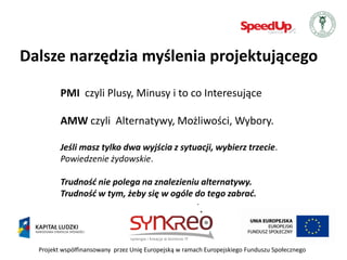 Dalsze narzędzia myślenia projektującego

         PMI czyli Plusy, Minusy i to co Interesujące

         AMW czyli Alternatywy, Możliwości, Wybory.

         Jeśli masz tylko dwa wyjścia z sytuacji, wybierz trzecie.
         Powiedzenie żydowskie.

         Trudnośd nie polega na znalezieniu alternatywy.
         Trudnośd w tym, żeby się w ogóle do tego zabrad.




  Projekt współfinansowany przez Unię Europejską w ramach Europejskiego Funduszu Społecznego
 