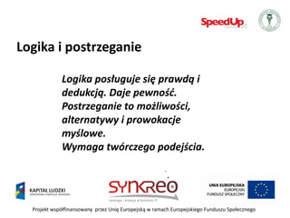Logika i postrzeganie

             Logika posługuje się prawdą i
             dedukcją. Daje pewnośd.
             Postrzeganie to możliwości,
             alternatywy i prowokacje
             myślowe.
             Wymaga twórczego podejścia.




  Projekt współfinansowany przez Unię Europejską w ramach Europejskiego Funduszu Społecznego
 