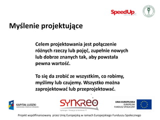 Myślenie projektujące

              Celem projektowania jest połączenie
              różnych rzeczy lub pojęd, zupełnie nowych
              lub dobrze znanych tak, aby powstała
              pewna wartośd.

              To się da zrobid ze wszystkim, co robimy,
              myślimy lub czujemy. Wszystko można
              zaprojektowad lub przeprojektowad.



  Projekt współfinansowany przez Unię Europejską w ramach Europejskiego Funduszu Społecznego
 