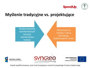Myślenie tradycyjne vs. projektujące

             Rozpoznawanie
                                                            Otwartośd na
             standardowych
                                                           zmiany i różną
                 sytuacji,
                                                             percepcję,
              standardowe
                                                         dokonywanie zmian
                 reakcje




  Projekt współfinansowany przez Unię Europejską w ramach Europejskiego Funduszu Społecznego
 