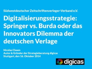 Südwestdeutscher Zeitschriftenverleger-Verband e.V. 
Digitalisierungsstrategie: 
Springer vs. Burda oder das Innovators Dilemma der deutschen Verlage 
Nicolas Clasen 
Autor & Gründer der Strategieberatung digicas 
Stuttgart, den 16. Oktober 2014  