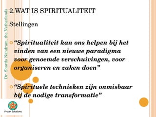 2.WAT IS SPIRITUALITEIT Stellingen “ Spiritualiteit kan ons helpen bij het vinden van een nieuwe paradigma voor genoemde verschuivingen, voor organiseren en zaken doen” “ Spirituele technieken zijn onmisbaar bij de nodige transformatie” 