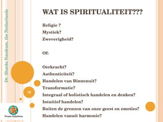 WAT IS SPIRITUALITEIT??? Religie ? Mystiek? Zweverigheid? Of: Oerkracht? Authenticiteit? Handelen van Binnenuit? Transformatie? Integraal of holistisch handelen en denken? Intuitief handelen? Buiten de grenzen van onze geest en emoties? Handelen vanuit harmonie? 