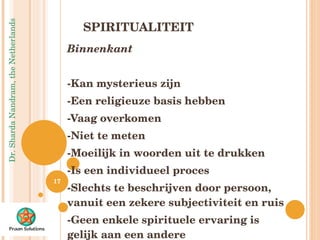 SPIRITUALITEIT Binnenkant  -Kan mysterieus zijn -Een religieuze basis hebben -Vaag overkomen -Niet te meten -Moeilijk in woorden uit te drukken -Is een individueel proces -Slechts te beschrijven door persoon, vanuit een zekere subjectiviteit en ruis -Geen enkele spirituele ervaring is gelijk aan een andere 