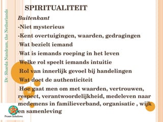 SPIRITUALITEIT Buitenkant -Niet mysterieus -Kent overtuigingen, waarden, gedragingen Wat bezielt iemand Wat is iemands roeping in het leven Welke rol speelt iemands intuitie Rol van innerlijk gevoel bij handelingen Wat doet de authenticiteit Hoe gaat men om met waarden, vertrouwen, respect, verantwoordelijkheid, medeleven naar medemens in familieverband, organisatie , wijk en samenleving 