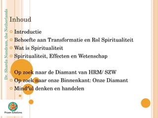Inhoud  Introductie Behoefte aan Transformatie en Rol Spiritualiteit Wat is Spiritualiteit Spiritualiteit, Effecten en Wetenschap Op zoek naar de Diamant van HRM/ SZW Op zoek naar onze Binnenkant: Onze Diamant Mindful denken en handelen 