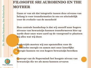 FILOSOFIE SRI AUROBINDO EN THE MOTHER Gaan er van uit dat integratie tussen deze niveaus van belang is voor transformaties in ons en uiteindelijk voor de evolutie van de mensheid Hun centrale boodschap is dat wij onszelf naar hogere niveaus van bewustzijn kunnen transformeren hier op aarde door onze ware aard op de voorgrond te plaatsen bij alles wat wij doen Anderzijds moeten wij ons openstellen voor de kosmische energie en samen met onze innerlijke energie kunnen we een hogere bewustzijn bereiken Concept van de Supermind:  het hoogste niveau van bewustzijn die we als mens kunnen ervaren Lang proces, kent diverse transformaties  