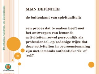 MIJN DEFINITIE de buitenkant van spiritualiteit:  een proces dat te maken heeft met het ontwerpen van iemands activiteiten, zowel persoonlijk als professioneel, op zodanige wijze dat deze activiteiten in overeenstemming zijn met iemands authentieke ‘ik’ of ‘zelf’.  