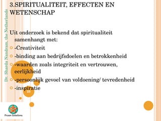 3.SPIRITUALITEIT, EFFECTEN EN WETENSCHAP Uit onderzoek is bekend dat spiritualiteit samenhangt met: -Creativiteit -binding aan bedrijfsdoelen en betrokkenheid -waarden zoals integriteit en vertrouwen, eerlijkheid  -persoonlijk gevoel van voldoening/ tevredenheid -inspiratie 