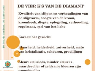 DE VIER K’S VAN DE DIAMANT Kwaliteit van slijpen en verhoudingen van de slijpvorm, hoogte van de kroon, kroonhoek, diepte, spiegeling, verhouding, regelmaat, spel van het licht Karaat: het gewicht Klaarheid: helderheid, zuiverheid, mate van kristalisatie, scheuren, groeilijnen Kleur: kleurloos, minder kleur is waardevoller of zeldzame kleuren zijn waardevoller 