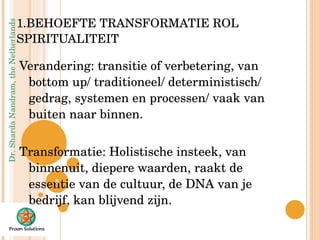   1.BEHOEFTE TRANSFORMATIE ROL SPIRITUALITEIT Verandering: transitie of verbetering, van bottom up/ traditioneel/ deterministisch/ gedrag, systemen en processen/ vaak van buiten naar binnen. Transformatie: Holistische insteek, van binnenuit, diepere waarden, raakt de essentie van de cultuur, de DNA van je bedrijf, kan blijvend zijn. 