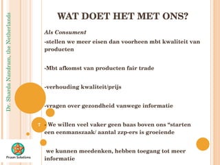 WAT DOET HET MET ONS? Als Consument  -stellen we meer eisen dan voorheen mbt kwaliteit van producten -Mbt afkomst van producten fair trade -verhouding kwaliteit/prijs -vragen over gezondheid vanwege informatie - We willen veel vaker geen baas boven ons “starten een eenmanszaak/ aantal zzp-ers is groeiende we kunnen meedenken, hebben toegang tot meer informatie 