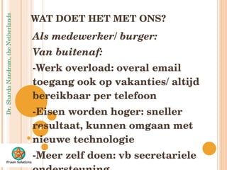 WAT DOET HET MET ONS? Als medewerker/ burger: Van buitenaf: -Werk overload: overal email toegang ook op vakanties/ altijd bereikbaar per telefoon -Eisen worden hoger: sneller resultaat, kunnen omgaan met nieuwe technologie -Meer zelf doen: vb secretariele ondersteuning n 