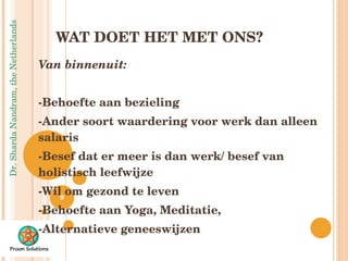 WAT DOET HET MET ONS? Van binnenuit: -Behoefte aan bezieling -Ander soort waardering voor werk dan alleen salaris -Besef dat er meer is dan werk/ besef van holistisch leefwijze -Wil om gezond te leven -Behoefte aan Yoga, Meditatie,  -Alternatieve geneeswijzen 