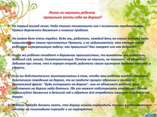  На первый взгляд легко. Надо только познакомить его с основными требованиями
Правил дорожного движения и никаких проблем.
 На самом деле очень трудно. Ведь мы, родители, каждый день на глазах родного чада
нарушаем эти самые пресловутые Правила, и не задумываемся, что ставим перед
ребёнком неразрешимую задачу: как правильно? Как говорят или как делают?
 Когда же ребёнок попадает в дорожное происшествие, то виноваты все: водитель,
детский сад, школа, Госавтоинспекция. Почему не научили, не показали, не уберегли?
Забывая при этом, что в первую очередь родители своим примером должны научить и
уберечь.
 Если вы действительно заинтересованы в том, чтобы ваш ребёнок владел навыками
безопасного поведения на дороге, то не сводите процесс обучения к пустой и
бесполезной фразе: "Будь осторожен на дороге". она не объясняет ребёнку, чего
собственно на дороге надо бояться. Где его может подстерегать опасность? Лучше
используйте движение в детский сад и обратно для отработки навыков поведения на
дороге.
 Ребёнок твёрдо должен знать, что дорогу можно переходить только в установленных
местах: на пешеходном переходе и на перекрёстке.
Легко ли научить ребенка
правильно вести себя на дороге?
 