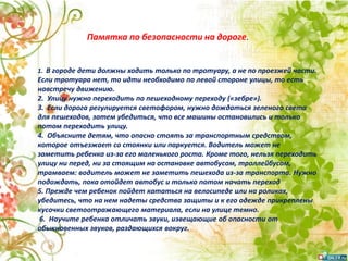 1. В городе дети должны ходить только по тротуару, а не по проезжей части.
Если тротуара нет, то идти необходимо по левой стороне улицы, то есть
навстречу движению.
2. Улицу нужно переходить по пешеходному переходу («зебре»).
3. Если дорога регулируется светофором, нужно дождаться зеленого света
для пешеходов, затем убедиться, что все машины остановились и только
потом переходить улицу.
4. Объясните детям, что опасно стоять за транспортным средством,
которое отъезжает со стоянки или паркуется. Водитель может не
заметить ребенка из-за его маленького роста. Кроме того, нельзя переходить
улицу ни перед, ни за стоящим на остановке автобусом, троллейбусом,
трамваем: водитель может не заметить пешехода из-за транспорта. Нужно
подождать, пока отойдет автобус и только потом начать переход
5. Прежде чем ребенок пойдет кататься на велосипеде или на роликах,
убедитесь, что на нем надеты средства защиты и к его одежде прикреплены
кусочки светоотражающего материала, если на улице темно.
6. Научите ребенка отличать звуки, извещающие об опасности от
обыкновенных звуков, раздающихся вокруг.
Памятка по безопасности на дороге.
 