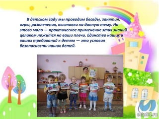 В детском саду мы проводим беседы, занятия,
игры, развлечения, выставки на данную тему. Но
этого мало — практическое применение этих знаний
целиком ложится на ваши плечи. Единство наших и
ваших требований к детям — это условия
безопасности наших детей.
 