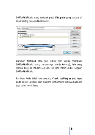 6
DAFTARKATA.dic yang terletak pada File path yang tertera di
kotak dialog Custom Dictionaries.
Gunakan Notepad atau text editor lain untuk membuka
DAFTARKATA.dic (yang seharusnya masih kosong), lalu copy
semua kata di INDONESIA.DOC ke DAFTARKATA.dic. Simpan
DAFTARKATA.dic.
Pastikan Anda telah mencentang Check spelling as you type
pada kotak Options, dan Custom Dictionaries DAFTARKATA.dic
juga telah tercentang.
 