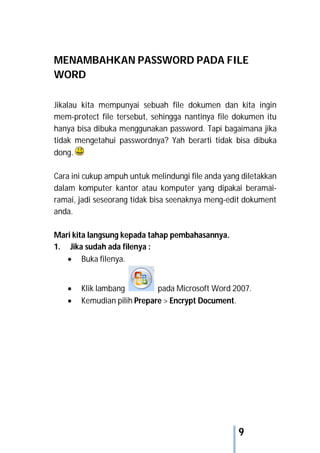 9
MENAMBAHKAN PASSWORD PADA FILE
WORD
Jikalau kita mempunyai sebuah file dokumen dan kita ingin
mem-protect file tersebut, sehingga nantinya file dokumen itu
hanya bisa dibuka menggunakan password. Tapi bagaimana jika
tidak mengetahui passwordnya? Yah berarti tidak bisa dibuka
dong.
Cara ini cukup ampuh untuk melindungi file anda yang diletakkan
dalam komputer kantor atau komputer yang dipakai beramai-
ramai, jadi seseorang tidak bisa seenaknya meng-edit dokument
anda.
Mari kita langsung kepada tahap pembahasannya.
1. Jika sudah ada filenya :
 Buka filenya.
 Klik lambang pada Microsoft Word 2007.
 Kemudian pilih Prepare > Encrypt Document.
 