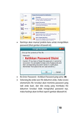 10
 Nantinya akan muncul jendela baru untuk mengetikkan
password (lihat gambar di bawah ini).
 Re-Enter Password = Ketikkan Password yang sama. OK.
 Sekarang jika anda save file dokumen anda, maka secara
otomomatis file tersebut akan meminta password yang
tadi anda buat, dan bila orang yang membuka file
dokumen tersebut tidak mengetahui password nya,
maka hasilnya akan terlihat seperti gambar dibawah ini.
 