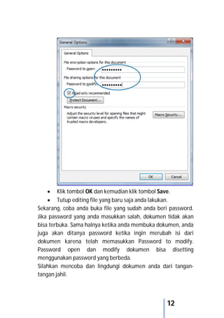 12
 Klik tombol OK dan kemudian klik tombol Save.
 Tutup editing file yang baru saja anda lakukan.
Sekarang, coba anda buka file yang sudah anda beri password.
Jika password yang anda masukkan salah, dokumen tidak akan
bisa terbuka. Sama halnya ketika anda membuka dokumen, anda
juga akan ditanya password ketika ingin merubah isi dari
dokumen karena telah memasukkan Password to modify.
Password open dan modify dokumen bisa disetting
menggunakan password yang berbeda.
Silahkan mencoba dan lingdungi dokumen anda dari tangan-
tangan jahil.
 