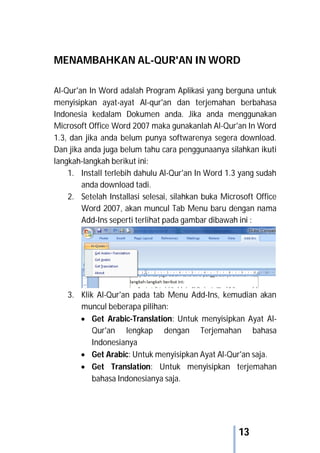 13
MENAMBAHKAN AL-QUR'AN IN WORD
Al-Qur'an In Word adalah Program Aplikasi yang berguna untuk
menyisipkan ayat-ayat Al-qur'an dan terjemahan berbahasa
Indonesia kedalam Dokumen anda. Jika anda menggunakan
Microsoft Office Word 2007 maka gunakanlah Al-Qur'an In Word
1.3, dan jika anda belum punya softwarenya segera download.
Dan jika anda juga belum tahu cara penggunaanya silahkan ikuti
langkah-langkah berikut ini:
1. Install terlebih dahulu Al-Qur'an In Word 1.3 yang sudah
anda download tadi.
2. Setelah Installasi selesai, silahkan buka Microsoft Office
Word 2007, akan muncul Tab Menu baru dengan nama
Add-Ins seperti terlihat pada gambar dibawah ini :
3. Klik Al-Qur'an pada tab Menu Add-Ins, kemudian akan
muncul beberapa pilihan:
 Get Arabic-Translation: Untuk menyisipkan Ayat Al-
Qur'an lengkap dengan Terjemahan bahasa
Indonesianya
 Get Arabic: Untuk menyisipkan Ayat Al-Qur'an saja.
 Get Translation: Untuk menyisipkan terjemahan
bahasa Indonesianya saja.
 