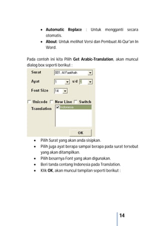 14
 Automatic Replace : Untuk mengganti secara
otomatis.
 About: Untuk melihat Versi dan Pembuat Al-Qur'an In
Word.
Pada contoh ini kita Pilih Get Arabic-Translation, akan muncul
dialog box seperti berikut :
 Pilih Surat yang akan anda sisipkan.
 Pilih juga ayat berapa sampai berapa pada surat tersebut
yang akan ditampilkan.
 Pilih besarnya Font yang akan digunakan.
 Beri tanda centang Indonesia pada Translation.
 Klik OK, akan muncul tampilan seperti berikut :
 