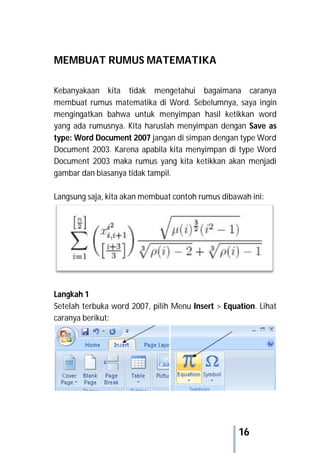 16
MEMBUAT RUMUS MATEMATIKA
Kebanyakaan kita tidak mengetahui bagaimana caranya
membuat rumus matematika di Word. Sebelumnya, saya ingin
mengingatkan bahwa untuk menyimpan hasil ketikkan word
yang ada rumusnya. Kita haruslah menyimpan dengan Save as
type: Word Document 2007 jangan di simpan dengan type Word
Document 2003. Karena apabila kita menyimpan di type Word
Document 2003 maka rumus yang kita ketikkan akan menjadi
gambar dan biasanya tidak tampil.
Langsung saja, kita akan membuat contoh rumus dibawah ini:
Langkah 1
Setelah terbuka word 2007, pilih Menu Insert > Equation. Lihat
caranya berikut:
 