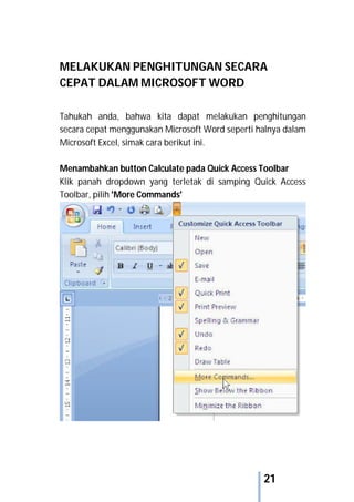 21
MELAKUKAN PENGHITUNGAN SECARA
CEPAT DALAM MICROSOFT WORD
Tahukah anda, bahwa kita dapat melakukan penghitungan
secara cepat menggunakan Microsoft Word seperti halnya dalam
Microsoft Excel, simak cara berikut ini.
Menambahkan button Calculate pada Quick Access Toolbar
Klik panah dropdown yang terletak di samping Quick Access
Toolbar, pilih 'More Commands'
 