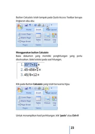 23
Button Calculate telah tampak pada Quick Access Toolbar berupa
lingkaran abu-abu
Menggunakan button Calculate
Buka dokumen yang memiliki penghitungan yang perlu
diselesaikan, blok/seleksi pada soal hitungan,
Klik pada Button Calculate yang telah berwarna hijau
Untuk menampilkan hasil perhitungan, klik 'paste' atau Ctrl+V
 