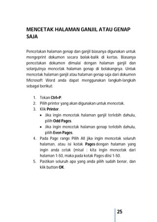 25
MENCETAK HALAMAN GANJIL ATAU GENAP
SAJA
Pencetakan halaman genap dan ganjil biasanya digunakan untuk
mengeprint dokumen secara bolak-balik di kertas. Biasanya
pencetakan dokumen dimulai dengan halaman ganjil dan
selanjutnya mencetak halaman genap di belakangnya. Untuk
mencetak halaman ganjil atau halaman genap saja dari dokumen
Microsoft Word anda dapat menggunakan langkah-langkah
sebagai berikut:
1. Tekan Ctrl+P.
2. Pilih printer yang akan digunakan untuk mencetak.
3. Klik Printer.
 Jika ingin mencetak halaman ganjil terlebih dahulu,
pilih Odd Pages.
 Jika ingin mencetak halaman genap terlebih dahulu,
pilih Even Pages.
4. Pada Page range Pilih All jika ingin mencetak seluruh
halaman, atau isi kotak Pages dengan halaman yang
ingin anda cetak (misal : kita ingin mencetak dari
halaman 1-50, maka pada kotak Pages diisi 1-50.
5. Pastikan seluruh apa yang anda pilih sudah benar, dan
klik button OK.
 