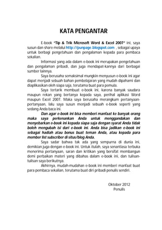 KATA PENGANTAR
E-book “Tip & Trik Microsoft Word & Excel 2007” ini, saya
susun dan share melalui http://punpage.blogspot.com , sebagai upaya
untuk berbagi pengetahuan dan pengalaman kepada para pembaca
sekalian.
Informasi yang ada dalam e-book ini merupakan pengetahuan
dan pengalaman pribadi, dan juga mendapat-kannya dari berbagai
sumber lainnya.
Saya berusaha semaksimal mungkin menyusun e-book ini agar
dapat menjadi sebuah bahan pembelajaran yang mudah dipahami dan
diaplikasikan oleh siapa saja, terutama buat para pemula.
Saya tertarik membuat e-book ini, karena banyak saudara
maupun rekan yang bertanya kepada saya, perihal aplikasi Word
maupun Excel 2007. Maka saya berusaha merangkum pertanyaan-
pertanyaan, lalu saya susun menjadi sebuah e-book seperti yang
sedang Anda baca ini.
Dan agar e-book ini bisa memberi manfaat ke banyak orang
maka saya perkenankan Anda untuk menggandakan dan
menyebarkan e-book ini kepada siapa saja dengan syarat Anda tidak
boleh mengubah isi dari e-book ini. Anda bisa jadikan e-book ini
sebagai hadiah atau bonus buat teman Anda, atau kepada para
member list subscriber di situs/blog Anda.
Saya sadar bahwa tak ada yang sempurna di dunia ini,
demikian juga dengan e-book ini. Untuk itulah, saya senantiasa terbuka
menerima pertanyaan, saran dan kritikan yang bersifat membangun
demi perbaikan materi yang dibahas dalam e-book ini, dan tulisan-
tulisan saya berikutnya.
Akhirnya, mudah-mudahan e-book ini memberi manfaat buat
para pembaca sekalian, terutama buat diri pribadi penulis sendiri.
Oktober 2012
Penulis
 