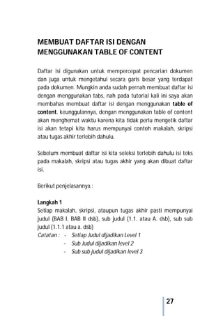27
MEMBUAT DAFTAR ISI DENGAN
MENGGUNAKAN TABLE OF CONTENT
Daftar isi digunakan untuk mempercepat pencarian dokumen
dan juga untuk mengetahui secara garis besar yang terdapat
pada dokumen. Mungkin anda sudah pernah membuat daftar isi
dengan menggunakan tabs, nah pada tutorial kali ini saya akan
membahas membuat daftar isi dengan menggunakan table of
content. keunggulannya, dengan menggunakan table of content
akan menghemat waktu karena kita tidak perlu mengetik daftar
isi akan tetapi kita harus mempunyai contoh makalah, skripsi
atau tugas akhir terlebih dahulu.
Sebelum membuat daftar isi kita seleksi terlebih dahulu isi teks
pada makalah, skripsi atau tugas akhir yang akan dibuat daftar
isi.
Berikut penjelasannya :
Langkah 1
Setiap makalah, skripsi, ataupun tugas akhir pasti mempunyai
judul (BAB I, BAB II dsb), sub judul (1.1. atau A. dsb), sub sub
judul (1.1.1 atau a. dsb)
Catatan : - Setiap Judul dijadikan Level 1
- Sub Judul dijadikan level 2
- Sub sub judul dijadikan level 3
 