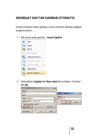 32
MEMBUAT DAFTAR GAMBAR OTOMATIS
Untuk membuat daftar gambar secara otomatis lakukan langkah-
langkah berikut :
1. Klik kanan pada gambar > Insert Caption
2. Pada pilihan Caption klik New Label lalu ketikkan “Gambar“,
klik OK.
 