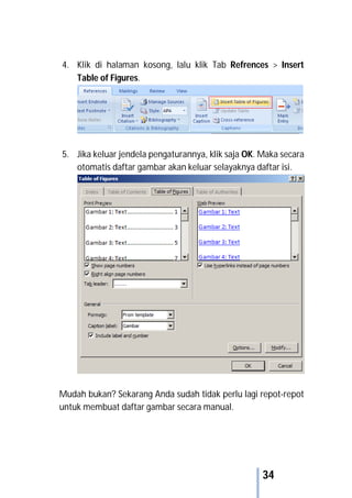 34
4. Klik di halaman kosong, lalu klik Tab Refrences > Insert
Table of Figures.
5. Jika keluar jendela pengaturannya, klik saja OK. Maka secara
otomatis daftar gambar akan keluar selayaknya daftar isi.
Mudah bukan? Sekarang Anda sudah tidak perlu lagi repot-repot
untuk membuat daftar gambar secara manual.
 