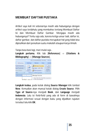 35
MEMBUAT DAFTAR PUSTAKA
Artikel saya kali ini sebenarnya masih ada hubunganya dengan
artikel saya terdahulu yang membahas tentang Membuat Daftar
Isi dan Membuat Daftar Gambar. Mengapa masih ada
hubunganya? Tentu saja ada, karena ketiga unsur tadi, daftar isi,
daftar gambar, dan daftar pustaka merupakan hal yang tidak bisa
dipisahkan dari penulisan suatu makalah ataupun karya ilmiah.
Tanpa basa basi lagi, mari mulai saja..
Langkah pertama, Klik tab [References] -> [Citations &
Bibliography] -> [Manage Sources].
Langkah kedua, pada kotak dialog Source Manager klik tombol
New. Kemudian akan muncul kotak dialog Create Source. Pilih
Type of Source-nya menjadi Book, dan Language menjadi
Indonesia. Lalu isi field-field yang ada di form di bawahnya
dengan informasi sesuai dengan buku yang dijadikan rujukan
tersebut lalu klik OK.
 