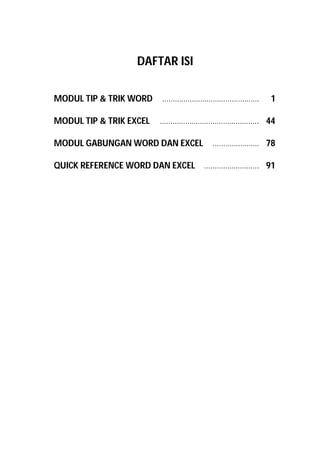 DAFTAR ISI
MODUL TIP & TRIK WORD ………………………………………. 1
MODUL TIP & TRIK EXCEL ……………………………………….. 44
MODUL GABUNGAN WORD DAN EXCEL …………………. 78
QUICK REFERENCE WORD DAN EXCEL …………………….. 91
 