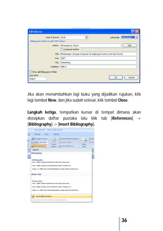 36
Jika akan menambahkan lagi buku yang dijadikan rujukan, klik
lagi tombol New, dan jika sudah selesai, klik tombol Close.
Langkah ketiga, tempatkan kursor di tempat dimana akan
disisipkan daftar pustaka lalu klik tab [References] ->
[Bibliography] -> [Insert Bibliography].
 