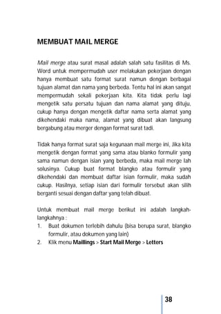 38
MEMBUAT MAIL MERGE
Mail merge atau surat masal adalah salah satu fasilitas di Ms.
Word untuk mempermudah user melakukan pekerjaan dengan
hanya membuat satu format surat namun dengan berbagai
tujuan alamat dan nama yang berbeda. Tentu hal ini akan sangat
mempermudah sekali pekerjaan kita. Kita tidak perlu lagi
mengetik satu persatu tujuan dan nama alamat yang dituju,
cukup hanya dengan mengetik daftar nama serta alamat yang
dikehendaki maka nama, alamat yang dibuat akan langsung
bergabung atau merger dengan format surat tadi.
Tidak hanya format surat saja kegunaan mail merge ini, Jika kita
mengetik dengan format yang sama atau blanko formulir yang
sama namun dengan isian yang berbeda, maka mail merge lah
solusinya. Cukup buat format blangko atau formulir yang
dikehendaki dan membuat daftar isian formulir, maka sudah
cukup. Hasilnya, setiap isian dari formulir tersebut akan silih
berganti sesuai dengan daftar yang telah dibuat.
Untuk membuat mail merge berikut ini adalah langkah-
langkahnya :
1. Buat dokumen terlebih dahulu (bisa berupa surat, blangko
formulir, atau dokumen yang lain)
2. Klik menu Maillings > Start Mail Merge > Letters
 