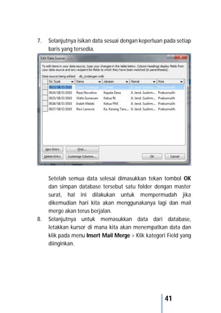 41
7. Selanjutnya isikan data sesuai dengan keperluan pada setiap
baris yang tersedia.
Setelah semua data selesai dimasukkan tekan tombol OK
dan simpan database tersebut satu folder dengan master
surat, hal ini dilakukan untuk mempermudah jika
dikemudian hari kita akan menggunakanya lagi dan mail
merge akan terus berjalan.
8. Selanjutnya untuk memasukkan data dari database,
letakkan kursor di mana kita akan menempatkan data dan
klik pada menu Insert Mail Merge > Klik kategori Field yang
diinginkan.
 