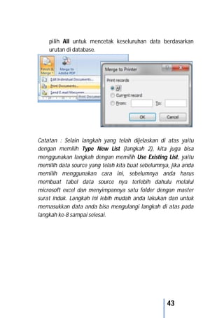 43
pilih All untuk mencetak keseluruhan data berdasarkan
urutan di database.
Catatan : Selain langkah yang telah dijelaskan di atas yaitu
dengan memilih Type New List (langkah 2), kita juga bisa
menggunakan langkah dengan memilih Use Existing List, yaitu
memilih data source yang telah kita buat sebelumnya, jika anda
memilih menggunakan cara ini, sebelumnya anda harus
membuat tabel data source nya terlebih dahulu melalui
microsoft excel dan menyimpannya satu folder dengan master
surat induk. Langkah ini lebih mudah anda lakukan dan untuk
memasukkan data anda bisa mengulangi langkah di atas pada
langkah ke-8 sampai selesai.
 