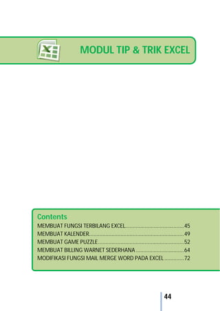 44
MODUL TIP & TRIK EXCEL
Contents
MEMBUAT FUNGSI TERBILANG EXCEL.......................................45
MEMBUAT KALENDER...............................................................49
MEMBUAT GAME PUZZLE.........................................................52
MEMBUAT BILLING WARNET SEDERHANA................................64
MODIFIKASI FUNGSI MAIL MERGE WORD PADA EXCEL.............72
 