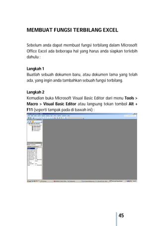 45
MEMBUAT FUNGSI TERBILANG EXCEL
Sebelum anda dapat membuat fungsi terbilang dalam Microsoft
Office Excel ada beberapa hal yang harus anda siapkan terlebih
dahulu :
Langkah 1
Buatlah sebuah dokumen baru, atau dokumen lama yang telah
ada, yang ingin anda tambahkan sebuah fungsi terbilang.
Langkah 2
Kemudian buka Microsoft Visual Basic Editor dari menu Tools >
Macro > Visual Basic Editor atau langsung tekan tombol Alt +
F11 (seperti tampak pada di bawah ini) :
 