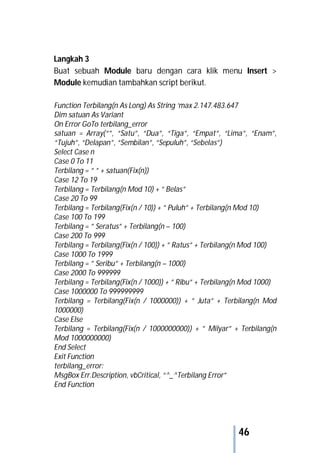 46
Langkah 3
Buat sebuah Module baru dengan cara klik menu Insert >
Module kemudian tambahkan script berikut.
Function Terbilang(n As Long) As String ‘max 2.147.483.647
Dim satuan As Variant
On Error GoTo terbilang_error
satuan = Array(“”, “Satu”, “Dua”, “Tiga”, “Empat”, “Lima”, “Enam”,
“Tujuh”, “Delapan”, “Sembilan”, “Sepuluh”, “Sebelas”)
Select Case n
Case 0 To 11
Terbilang = ” ” + satuan(Fix(n))
Case 12 To 19
Terbilang = Terbilang(n Mod 10) + ” Belas”
Case 20 To 99
Terbilang = Terbilang(Fix(n / 10)) + ” Puluh” + Terbilang(n Mod 10)
Case 100 To 199
Terbilang = ” Seratus” + Terbilang(n – 100)
Case 200 To 999
Terbilang = Terbilang(Fix(n / 100)) + ” Ratus” + Terbilang(n Mod 100)
Case 1000 To 1999
Terbilang = ” Seribu” + Terbilang(n – 1000)
Case 2000 To 999999
Terbilang = Terbilang(Fix(n / 1000)) + ” Ribu” + Terbilang(n Mod 1000)
Case 1000000 To 999999999
Terbilang = Terbilang(Fix(n / 1000000)) + ” Juta” + Terbilang(n Mod
1000000)
Case Else
Terbilang = Terbilang(Fix(n / 1000000000)) + ” Milyar” + Terbilang(n
Mod 1000000000)
End Select
Exit Function
terbilang_error:
MsgBox Err.Description, vbCritical, “^_^Terbilang Error”
End Function
 