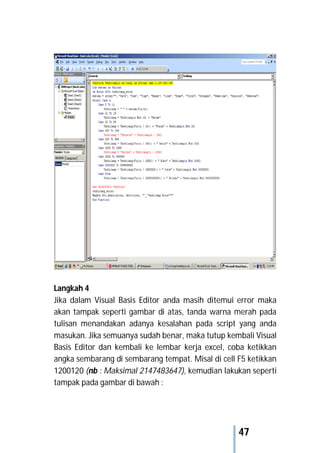 47
Langkah 4
Jika dalam Visual Basis Editor anda masih ditemui error maka
akan tampak seperti gambar di atas, tanda warna merah pada
tulisan menandakan adanya kesalahan pada script yang anda
masukan. Jika semuanya sudah benar, maka tutup kembali Visual
Basis Editor dan kembali ke lembar kerja excel, coba ketikkan
angka sembarang di sembarang tempat. Misal di cell F5 ketikkan
1200120 (nb : Maksimal 2147483647), kemudian lakukan seperti
tampak pada gambar di bawah :
 