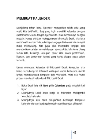 49
MEMBUAT KALENDER
Menjelang tahun baru, kalender merupakan salah satu yang
wajib kita beli/miliki. Bagi yang ingin memiliki kalender dengan
customisasi sesuai dengan agenda kita, bisa memilikinya dengan
mudah. Hanya dengan menggunakan Microsoft Excel, kita bisa
membuat kalender tahun berapapun juga dari masa lalu sampai
masa mendatang. Kita juga bisa menandai tanggal dan
memberikan catatan sesuai dengan agenda kita. Misalnya Ulang
tahun kita, keluarga, ataupun pacar kita, acara pertemuan,
liburan, dan penentuan target yang harus dicapai pada bulan
tertentu.
Untuk membuat kalender di Microsoft Excel, komputer kita
harus terhubung ke internet walaupun cuma beberapa menit
untuk mendownload template dari Microsoft. Mari kita mulai
proses membuat kalender di Microsoft Excel.
1. Buka Excel lalu klik New pilih Calendars pada sebelah kiri
layar
2. Selanjutnya Excel akan pergi ke Microsoft mengambil
template kalender
3. Selanjutnya kita akan disuguhkan beberapa template
kalender dengan berbagai model seperti gambar di bawah
 