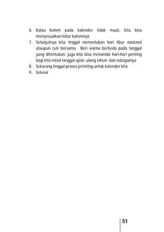 51
6. Kalau kolom pada kalender tidak muat, kita bisa
menyesuaikan lebar kolomnya
7. Selanjutnya kita tinggal menentukan hari libur nasional
ataupun cuti bersama. Beri warna berbeda pada tanggal
yang ditentukan, juga kita bisa menandai hari-hari penting
bagi kita misal tanggal ujian, ulang tahun, dan sebagainya
8. Sekarang tinggal proses priniting untuk kalender kita
9. Selesai
 
