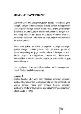 52
MEMBUAT GAME PUZZLE
Microsoft Excel (Ms. Excel) merupakan aplikasi spreadsheet yang
canggih. Banyak kemudahan yang didapat dengan menggunakan
Excel, seperti bekerja dengan daftar data, angka, perhitungan
matematis, akuntansi, grafik dan lain-lain. Selain itu dengan fitur-
fitur yang lengkap dari Excel, kita dapat membuat berbagai
permainan-pemainan sederhana. Salah satunya adalah membuat
permainan puzzle.
Puzzle merupakan permainan menyusun potongan-potongan
gambar menjadi sebuah gambar utuh. Permainan puzzle ini
selain menyenangkan, juga bersifat edukatif. Dengan bermain
puzzle dapat meningkatkan konsentrasi, kemampuan
memecahkan masalah, melatih kesabaran, dan masih banyak
manfaat lainnya.
Lalu bagaimana cara membuat permainan puzzle menggunakan
Excel? Berikut langkah-langkahnya.
Langkah 1
Siapkan Gambar utuh yang akan dijadikan potongan-potongan
gambar. Ukuran gambar secukupnya saja, karena semakin besar
ukuran gambar, maka akan semakin banyak potongan
gambarnya. Pada Tutorial kali ini ukuran gambar yang digunakan
adalah 500px x 400px.
 